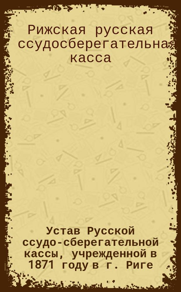 Устав Русской ссудо-сберегательной кассы, учрежденной в 1871 году в г. Риге : Утв. 30 апр. 1894 г. С изм., утв. 9 апр. 1902 г. и 12 марта 1903 г.