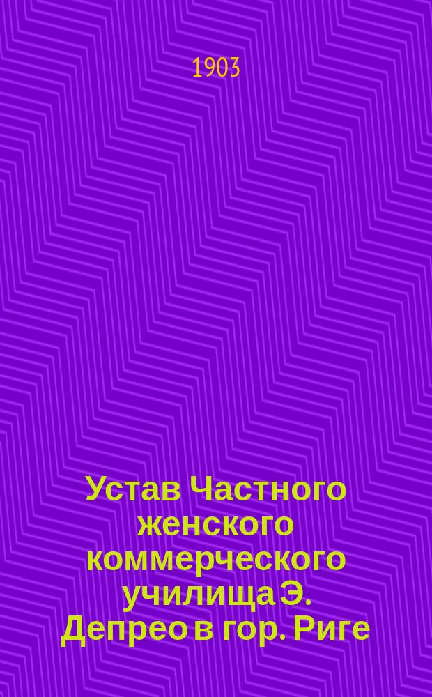 Устав Частного женского коммерческого училища Э. Депрео в гор. Риге : Утв. 21 июня 1903 г.