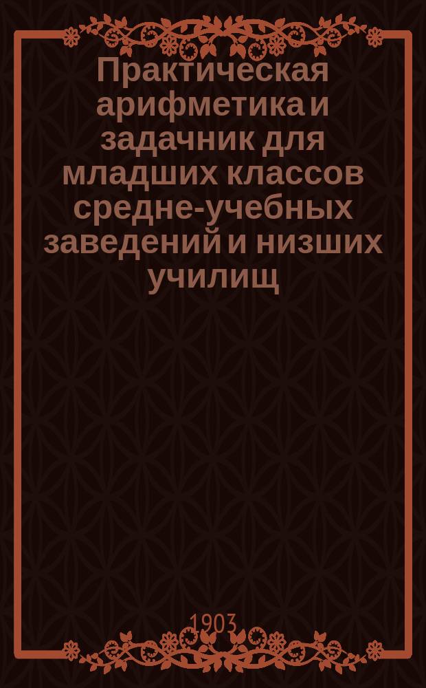 Практическая арифметика и задачник для младших классов средне-учебных заведений и низших училищ