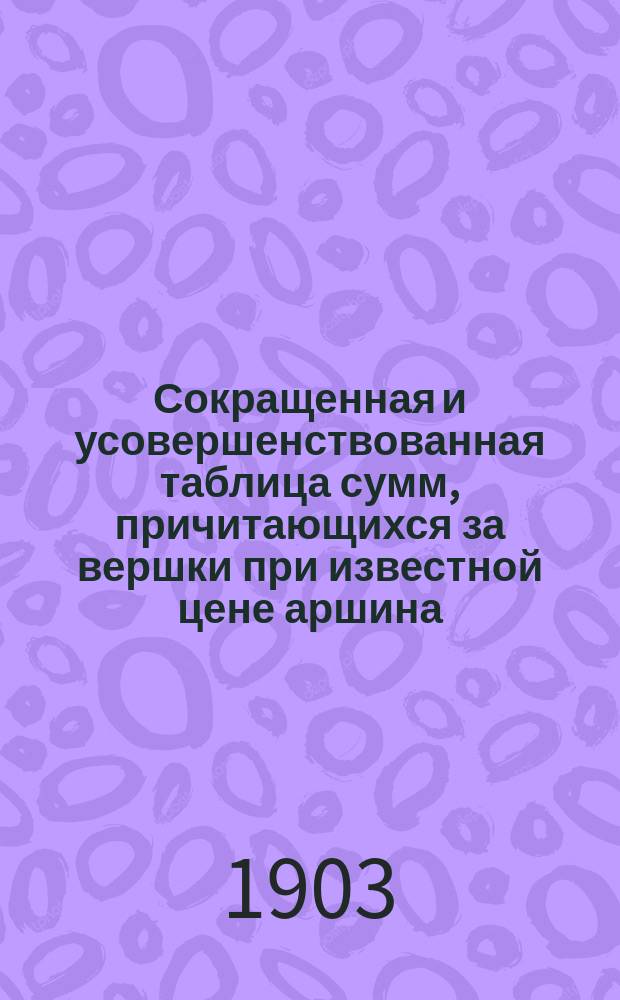 Сокращенная и усовершенствованная таблица сумм, причитающихся за вершки при известной цене аршина