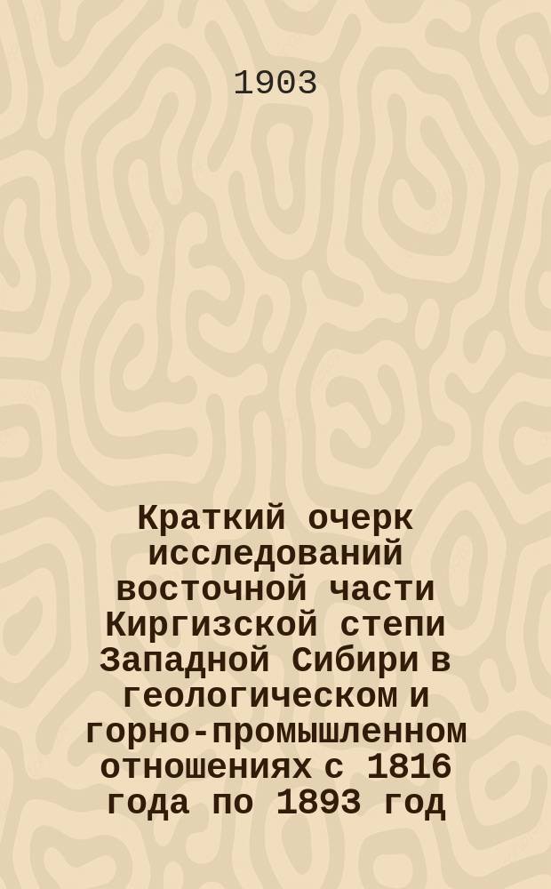 Краткий очерк исследований восточной части Киргизской степи Западной Сибири в геологическом и горно-промышленном отношениях с 1816 года по 1893 год