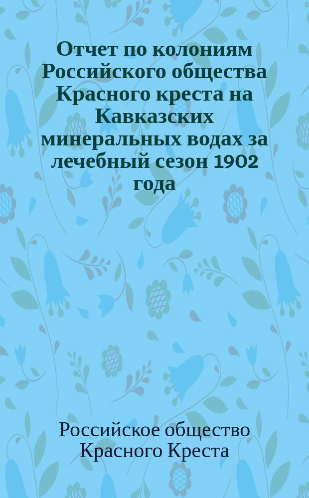 Отчет по колониям Российского общества Красного креста на Кавказских минеральных водах за лечебный сезон 1902 года