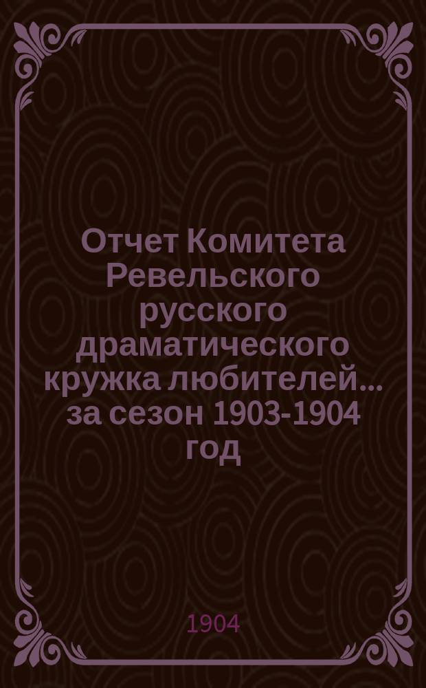 Отчет Комитета Ревельского русского драматического кружка любителей... ... за сезон 1903-1904 год