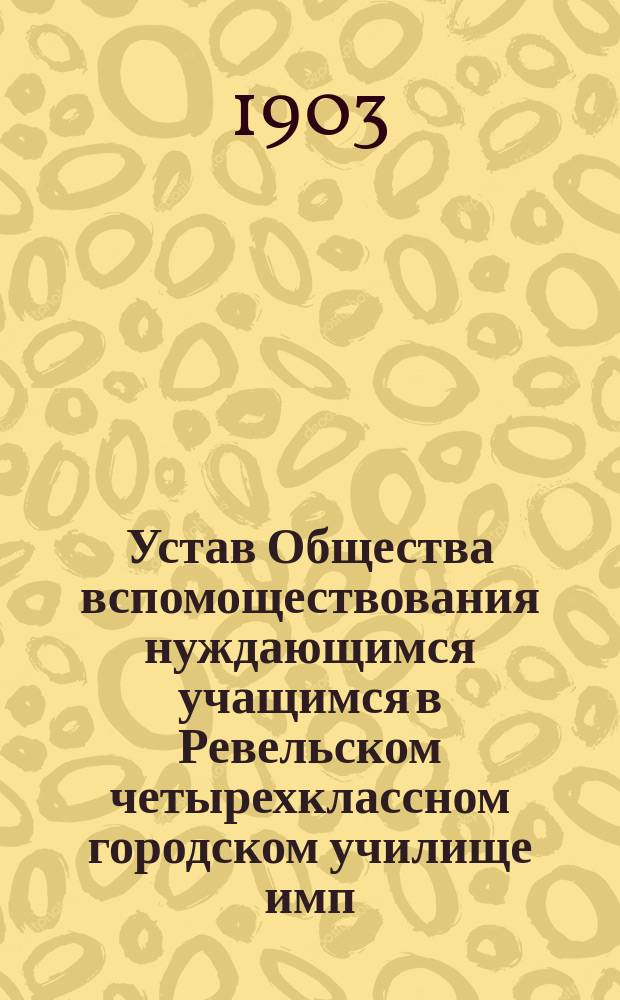 Устав Общества вспомоществования нуждающимся учащимся в Ревельском четырехклассном городском училище имп. Екатерины II : Утв. 20 янв. 1903 г.