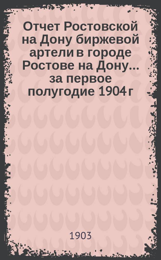 Отчет Ростовской на Дону биржевой артели в городе Ростове на Дону... ... за первое полугодие 1904 г. (с 1-го янв. - по 1-е июля)