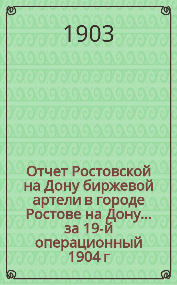 Отчет Ростовской на Дону биржевой артели в городе Ростове на Дону... ... за 19-й операционный 1904 г.