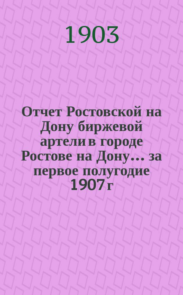 Отчет Ростовской на Дону биржевой артели в городе Ростове на Дону... ... за первое полугодие 1907 г. (1-го янв. по 1-е июля)