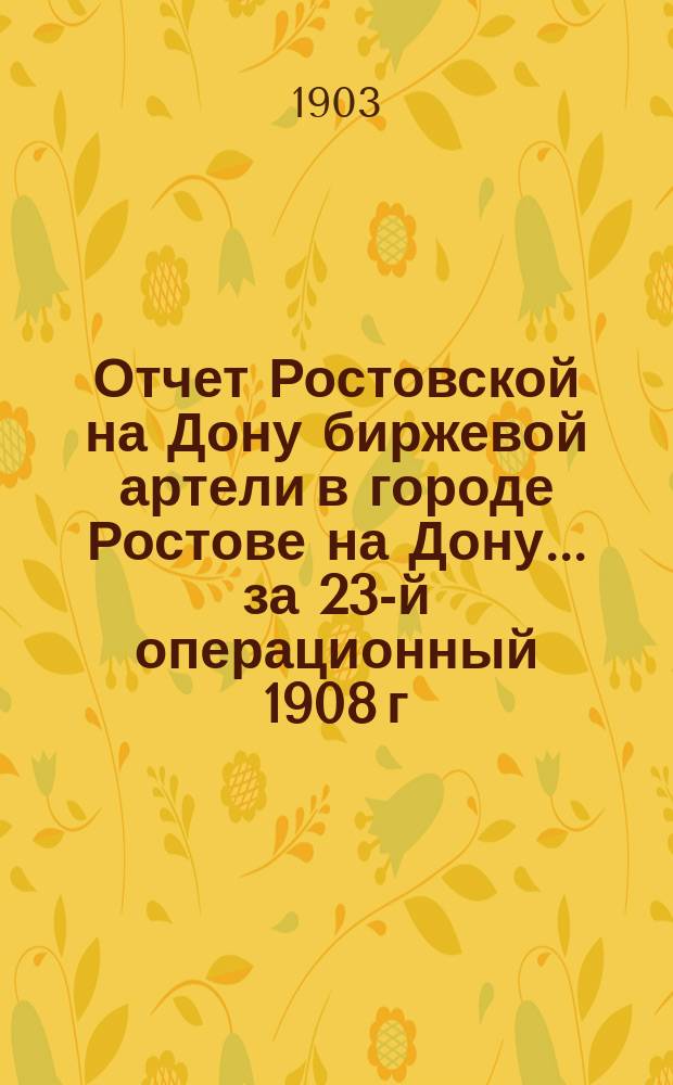 Отчет Ростовской на Дону биржевой артели в городе Ростове на Дону... ... за 23-й операционный 1908 г.