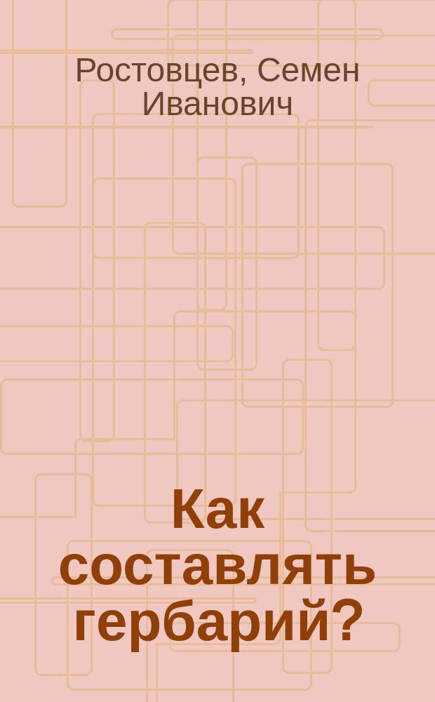 Как составлять гербарий? : Крат. руководство к собиранию тайнобрачных и явнобрачных растений