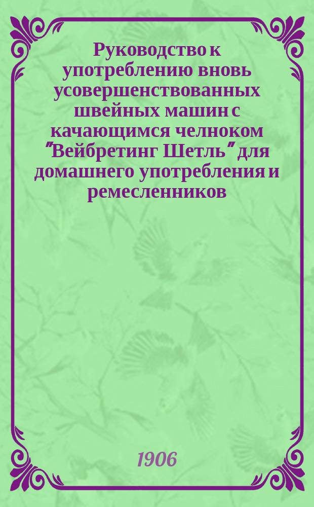Руководство к употреблению вновь усовершенствованных швейных машин с качающимся челноком "Вейбретинг Шетль" для домашнего употребления и ремесленников