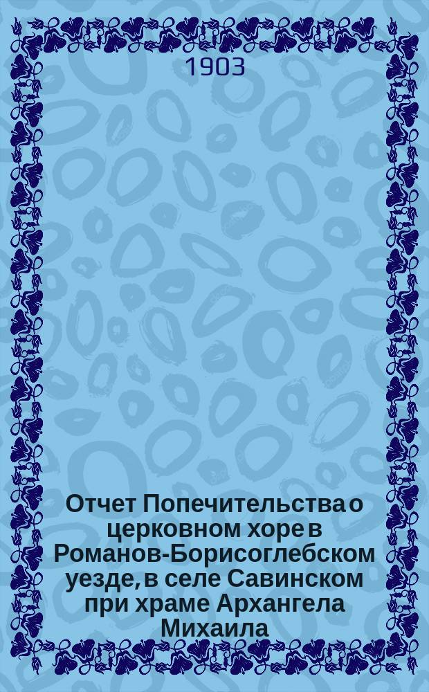 Отчет Попечительства о церковном хоре в Романов-Борисоглебском уезде, в селе Савинском при храме Архангела Михаила. ... за 1902 год