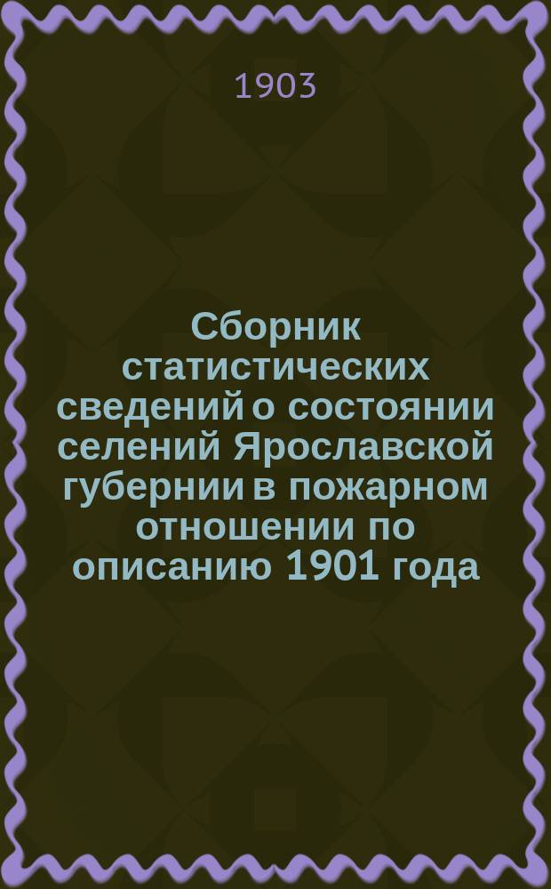 Сборник статистических сведений о состоянии селений Ярославской губернии в пожарном отношении по описанию 1901 года : (Доп. данными за 1902 г.)