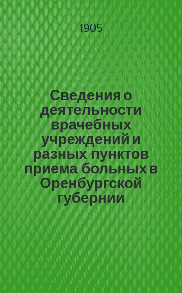 Сведения о деятельности врачебных учреждений и разных пунктов приема больных в Оренбургской губернии ... ... за 1905 г.