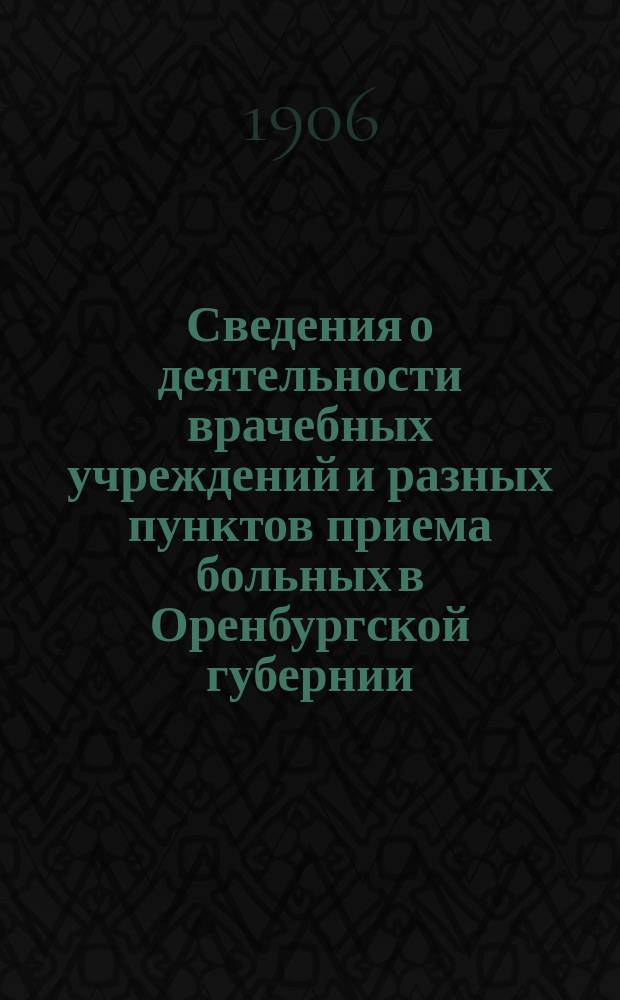 Сведения о деятельности врачебных учреждений и разных пунктов приема больных в Оренбургской губернии ... ... за 1906 г.