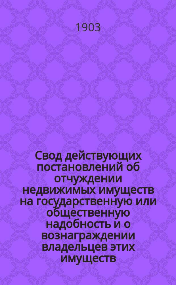 Свод действующих постановлений об отчуждении недвижимых имуществ на государственную или общественную надобность и о вознаграждении владельцев этих имуществ, с изложением руководящих суждений Государственного совета