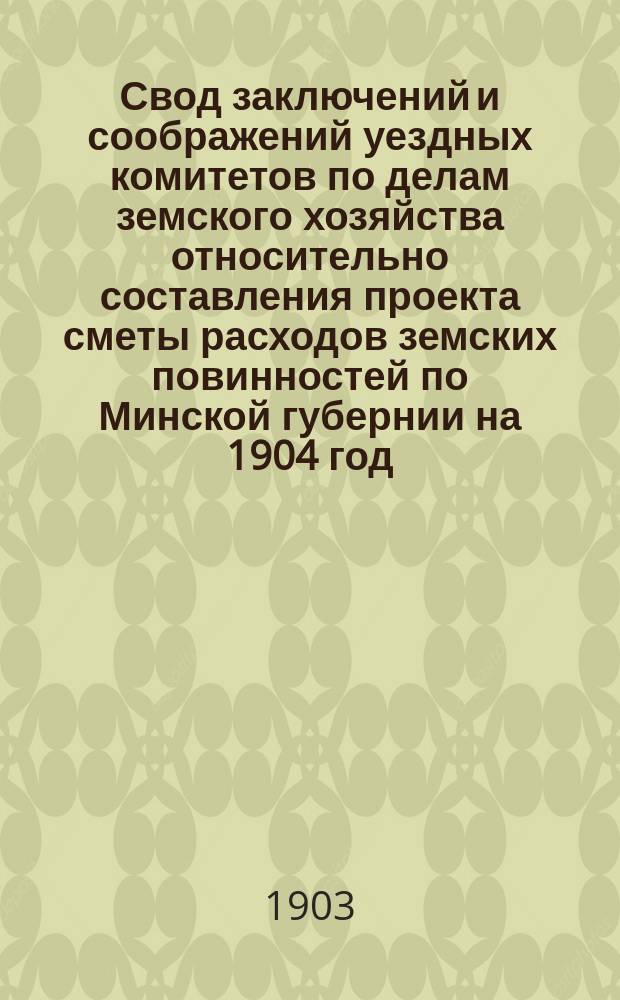 Свод заключений и соображений уездных комитетов по делам земского хозяйства относительно составления проекта сметы расходов земских повинностей по Минской губернии на 1904 год