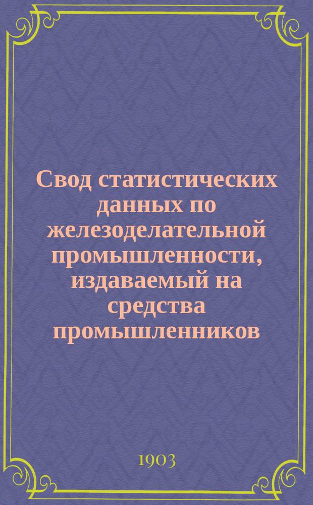 Свод статистических данных по железоделательной промышленности, издаваемый на средства промышленников, под руководством Особого совещательного ком. из представителей М-ва финансов, М-ва торговли и пром-сти и представителей горнозаводской пром-сти... 1903 г.