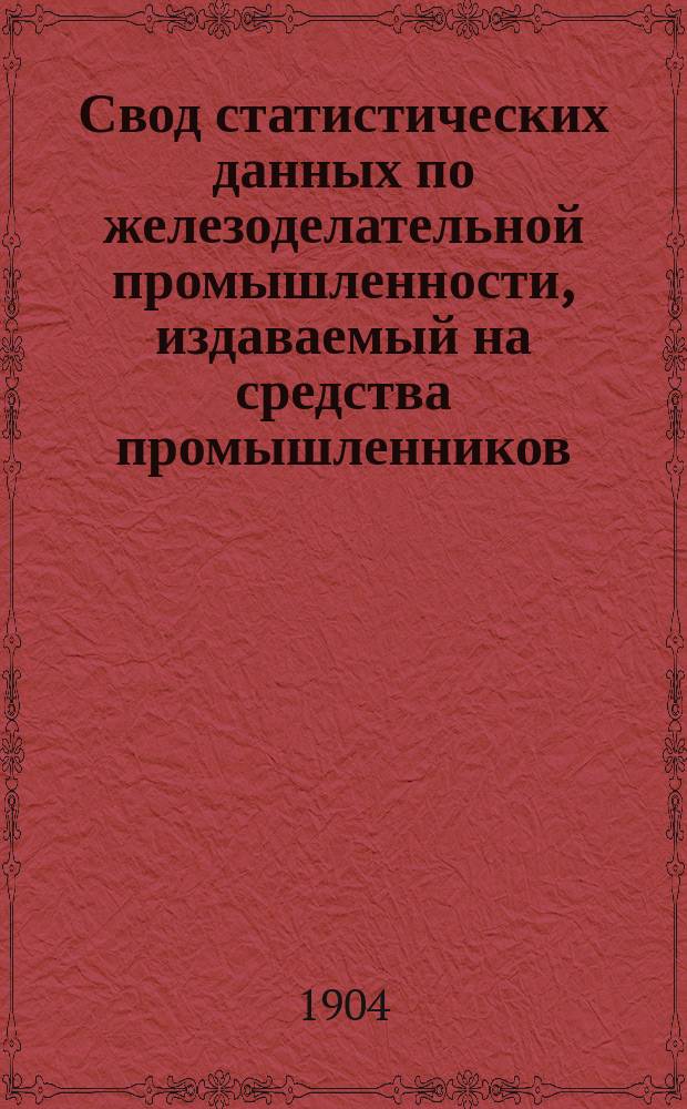 Свод статистических данных по железоделательной промышленности, издаваемый на средства промышленников, под руководством Особого совещательного ком. из представителей М-ва финансов, М-ва торговли и пром-сти и представителей горнозаводской пром-сти... 1904 г.