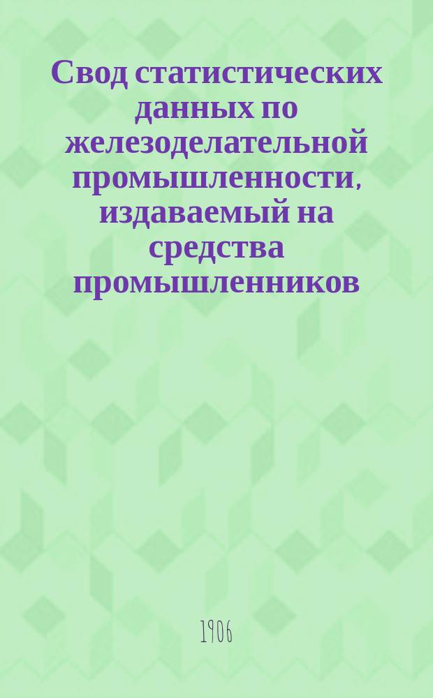 Свод статистических данных по железоделательной промышленности, издаваемый на средства промышленников, под руководством Особого совещательного ком. из представителей М-ва финансов, М-ва торговли и пром-сти и представителей горнозаводской пром-сти... 1906 г.