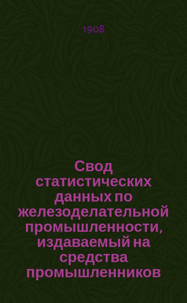 Свод статистических данных по железоделательной промышленности, издаваемый на средства промышленников, под руководством Особого совещательного ком. из представителей М-ва финансов, М-ва торговли и пром-сти и представителей горнозаводской пром-сти... 1908 г.