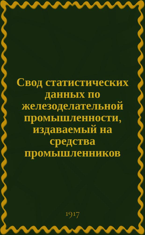 Свод статистических данных по железоделательной промышленности, издаваемый на средства промышленников, под руководством Особого совещательного ком. из представителей М-ва финансов, М-ва торговли и пром-сти и представителей горнозаводской пром-сти... 1917 г.