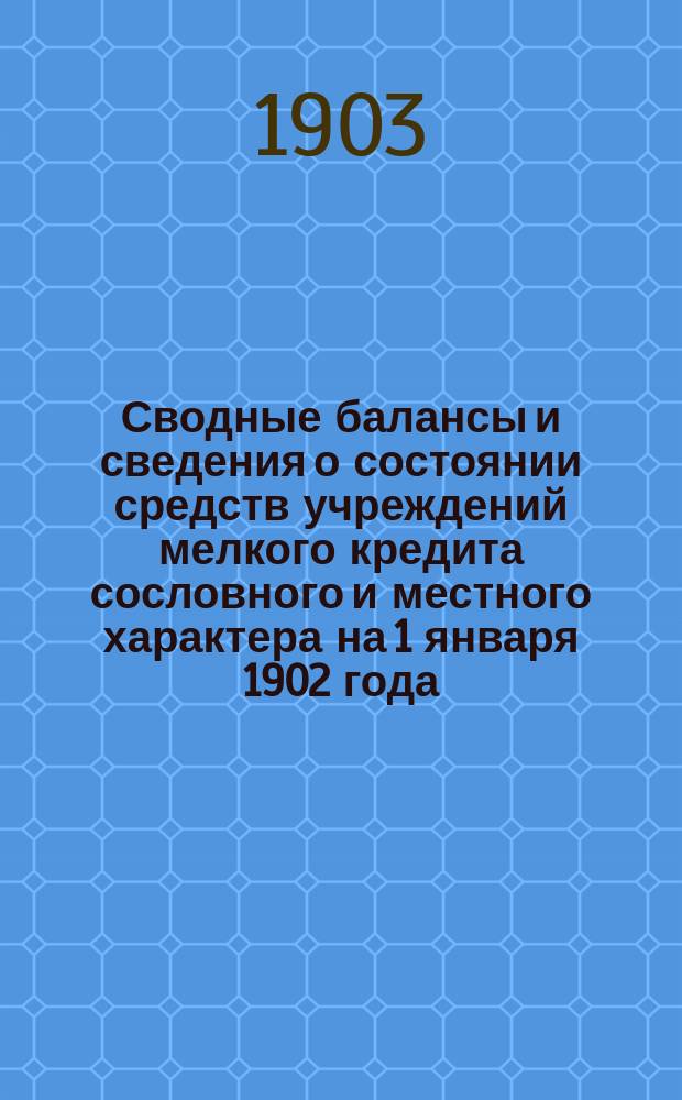 Сводные балансы и сведения о состоянии средств учреждений мелкого кредита сословного и местного характера на 1 января 1902 года : Сост. по распоряжению председателя образов. при выс. утв. Особом совещ. о нуждах с.-х. пром-сти Подготовит. комис. по вопросу об орг. мелкого нар. кредита