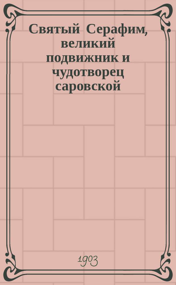 Святый Серафим, великий подвижник и чудотворец саровской (пустыни) обители : (Сведения заимствованы из книги "Житие старца Серафима". Москва 1901 г., изд. 5-е, собственность Саровской обители)