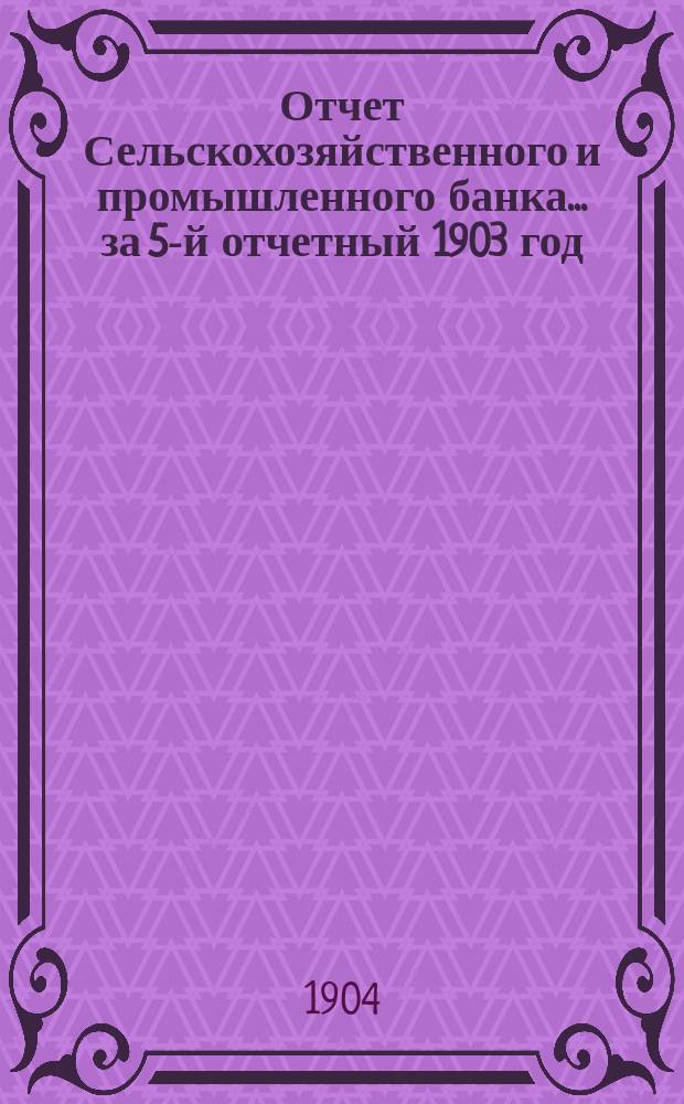 Отчет Сельскохозяйственного и промышленного банка... за 5-й отчетный 1903 год