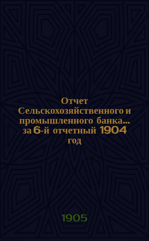 Отчет Сельскохозяйственного и промышленного банка... за 6-й отчетный 1904 год