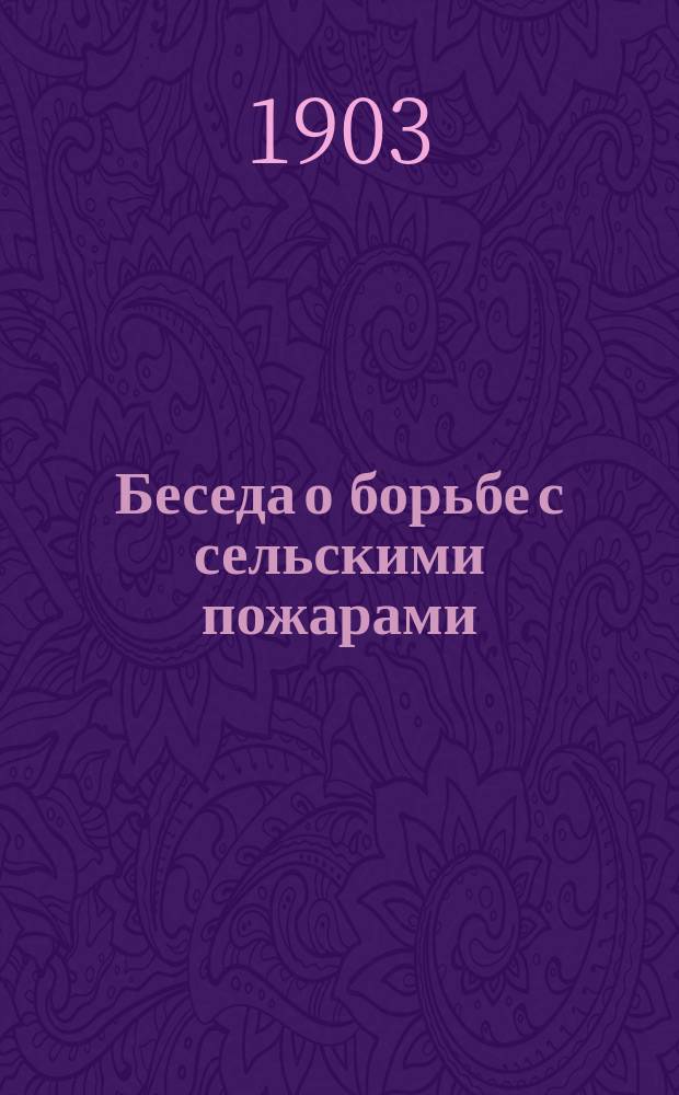Беседа о борьбе с сельскими пожарами : (Проведена на Сел.-хоз. выставке, бывшей 8-25 сент. 1902 г. на ферме при д. Шмитовке, Вольск. уезда, Саратов. губ.)