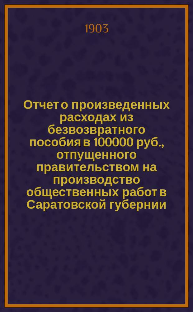 Отчет о произведенных расходах из безвозвратного пособия в 100000 руб., отпущенного правительством на производство общественных работ в Саратовской губернии... ... за 1902 год