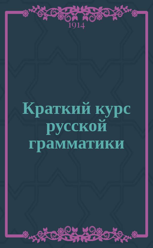 Краткий курс русской грамматики : Руководство для нач. народных уч-щ : Сост. применительно к Прогр., утв. г. министром нар. прос. 7 февр. 1897 г