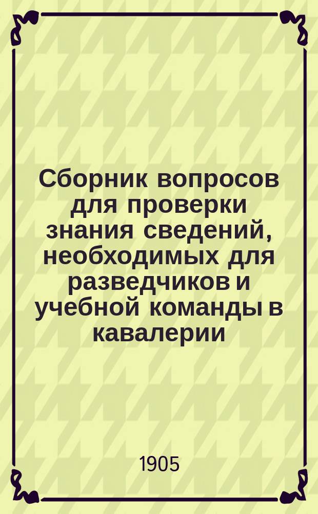 Сборник вопросов для проверки знания сведений, необходимых для разведчиков и учебной команды в кавалерии : Применимо для конных ординарцев пехоты