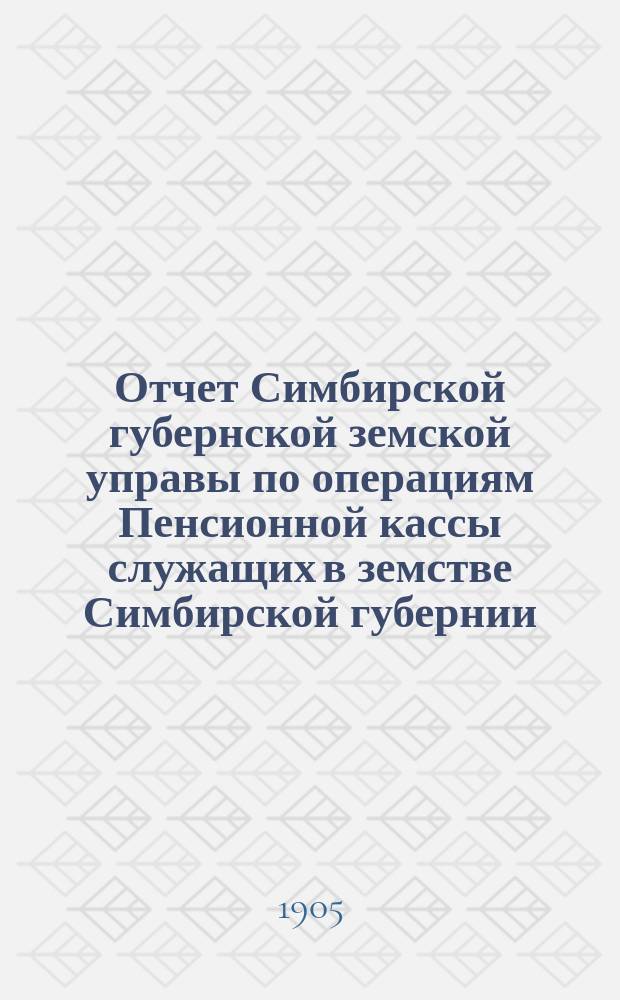 Отчет Симбирской губернской земской управы по операциям Пенсионной кассы служащих в земстве Симбирской губернии... за 1904 год