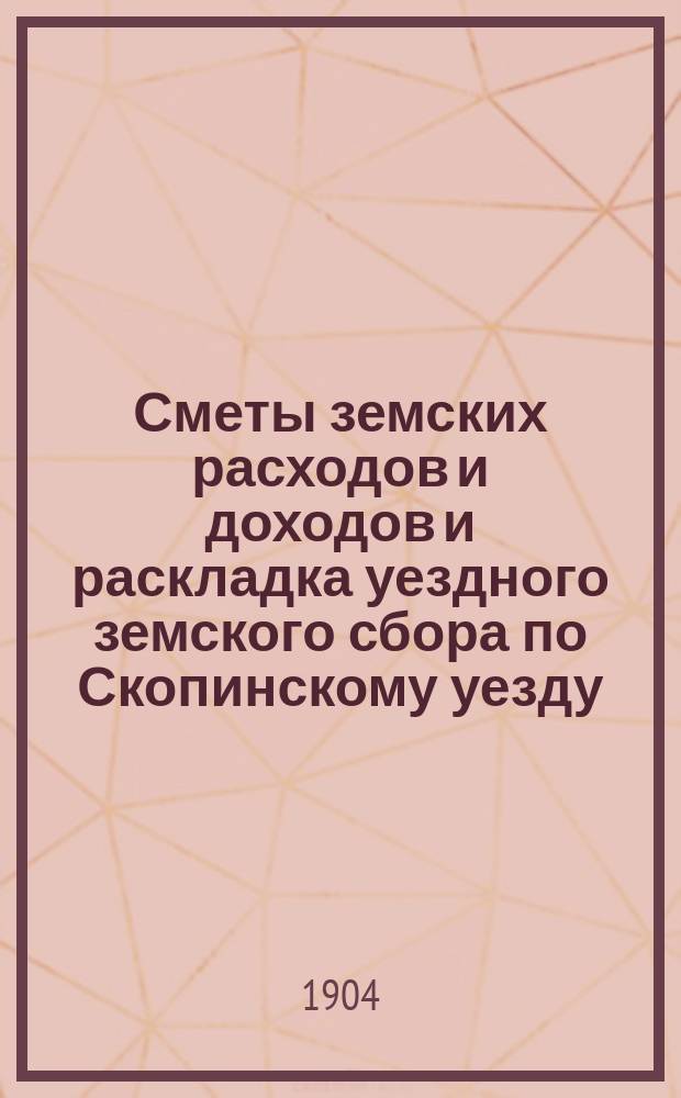 Сметы земских расходов и доходов и раскладка уездного земского сбора по Скопинскому уезду... ... на 1904 год