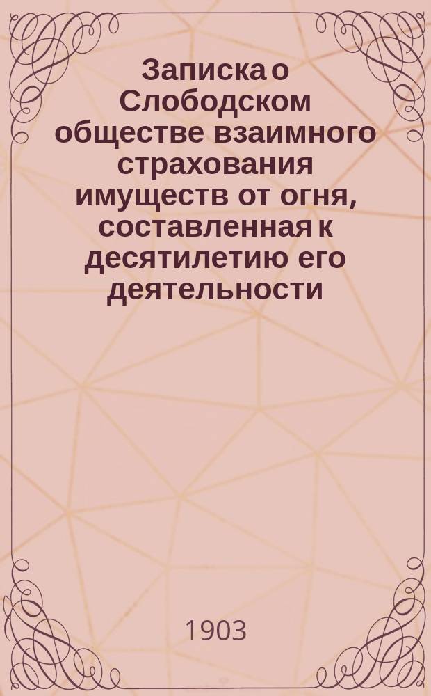 Записка о Слободском обществе взаимного страхования имуществ от огня, составленная к десятилетию его деятельности : (16 ноября 1892 - 16 ноября 1902 г.)