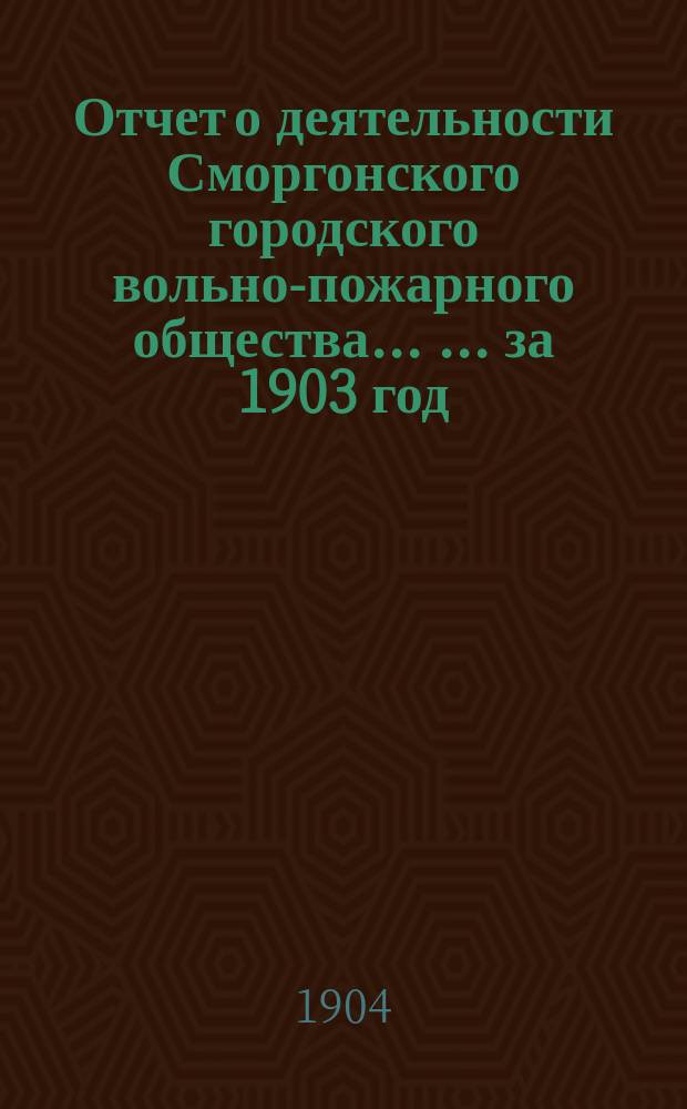 Отчет о деятельности Сморгонского городского вольно-пожарного общества ... ... за 1903 год