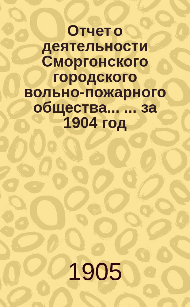 Отчет о деятельности Сморгонского городского вольно-пожарного общества ... ... за 1904 год