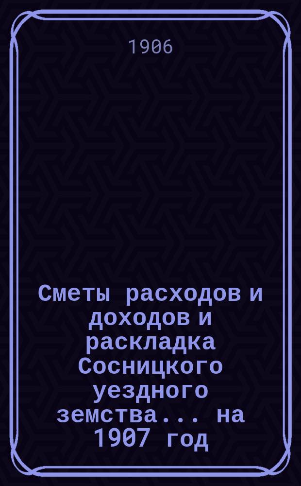 Сметы расходов и доходов и раскладка Сосницкого уездного земства... ... на 1907 год