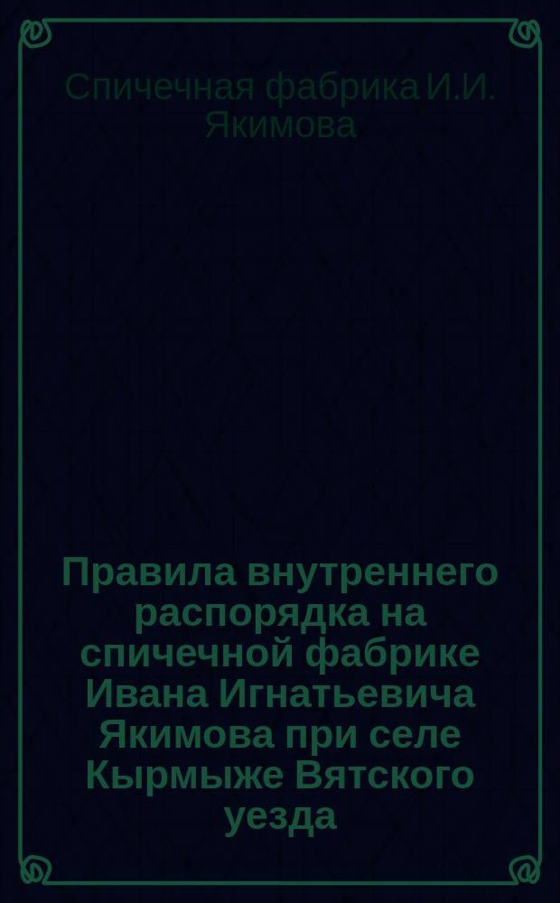 Правила внутреннего распорядка на спичечной фабрике Ивана Игнатьевича Якимова при селе Кырмыже Вятского уезда : Утв. ... 23 дек. 1901 г.