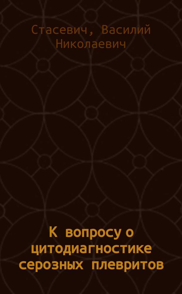 К вопросу о цитодиагностике серозных плевритов : Дис. на степ. д-ра мед. В.Н. Стасевича