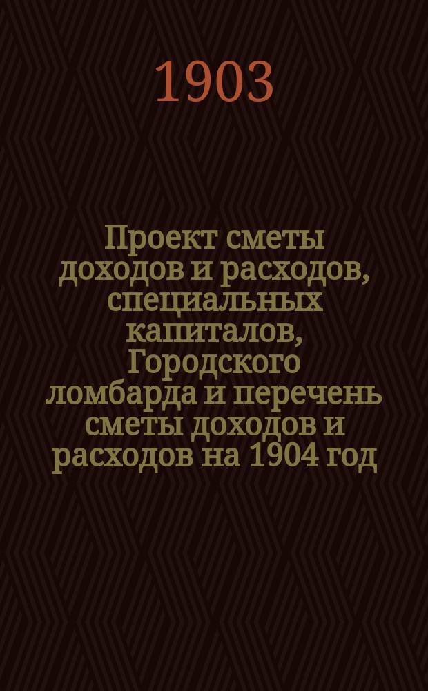 Проект сметы доходов и расходов, специальных капиталов, Городского ломбарда и перечень сметы доходов и расходов на 1904 год