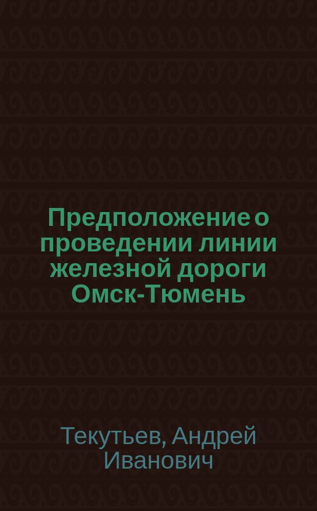 Предположение о проведении линии железной дороги Омск-Тюмень : Проект-записка тюмен. гор. головы А.И. Текутьева
