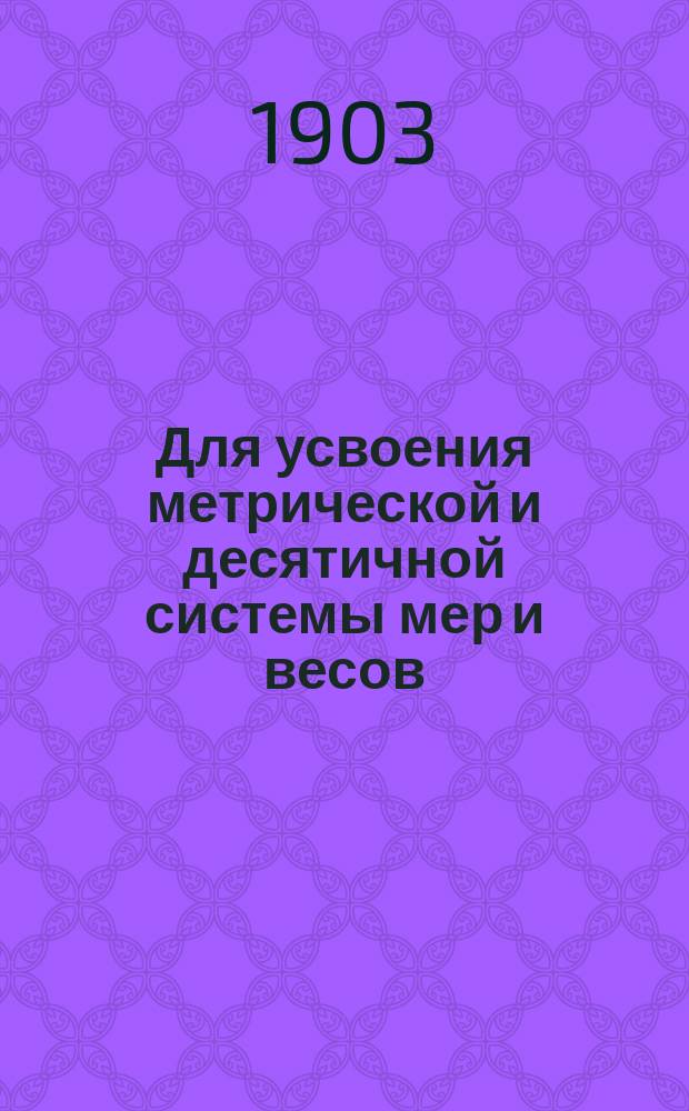 Для усвоения метрической и десятичной системы мер и весов : Табл. мер, табл. пер. рус. мер в десятич. и обратно, примеры и задачи : В объеме курса арифметики нач. уч-щ