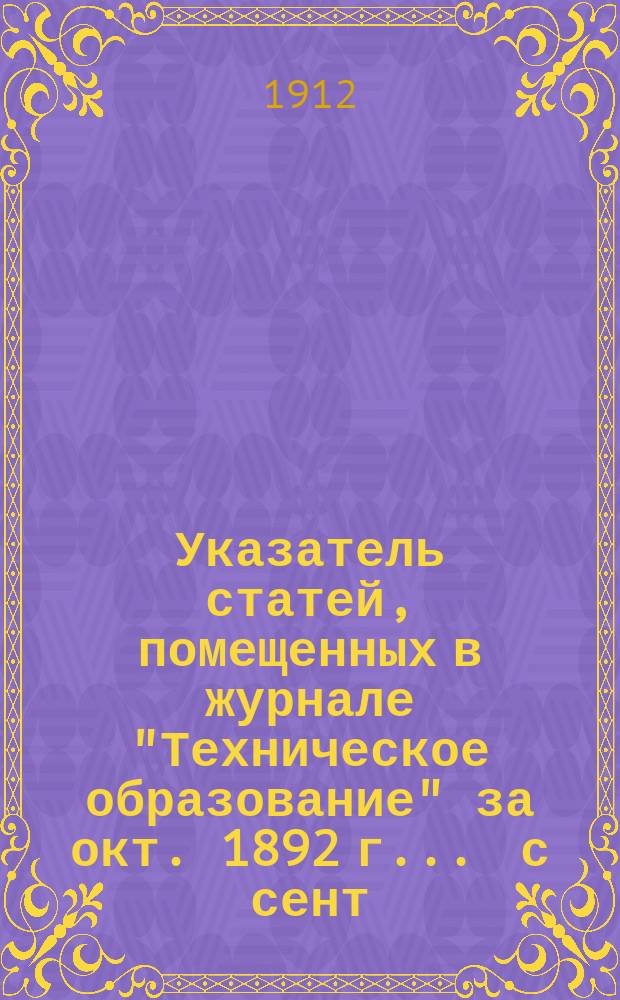 Указатель статей, помещенных в журнале "Техническое образование" за окт. 1892 г. ... с сент. 1902 г. по сент. 1912 г.