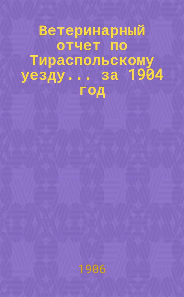 Ветеринарный отчет по Тираспольскому уезду... за 1904 год