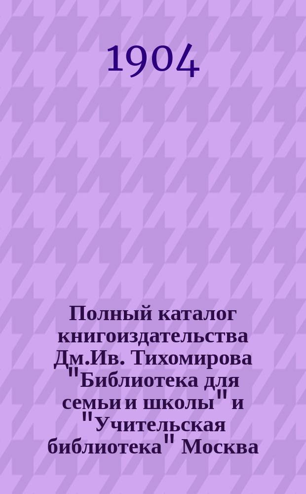 Полный каталог книгоиздательства Дм.Ив. Тихомирова "Библиотека для семьи и школы" и "Учительская библиотека" Москва...