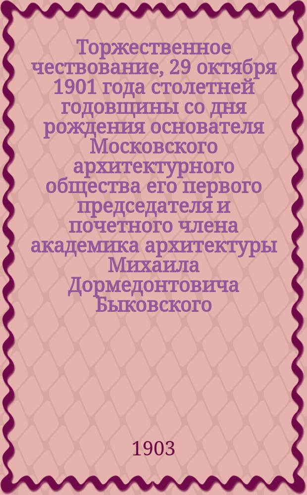 Торжественное чествование, 29 октября 1901 года столетней годовщины со дня рождения основателя Московского архитектурного общества его первого председателя и почетного члена академика архитектуры Михаила Дормедонтовича Быковского