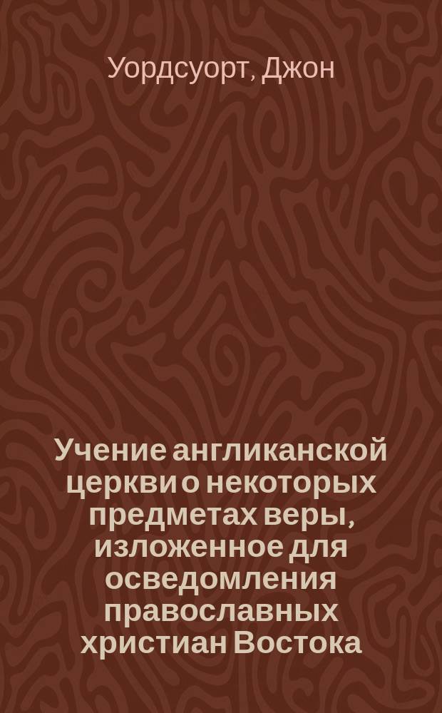 Учение англиканской церкви о некоторых предметах веры, изложенное для осведомления православных христиан Востока, в форме вопросов и ответов, д-ром богословия Джоном Уордсвортом, епископом Салисбюрийским, председателем Англо-континентального общества и другими членами комитета...