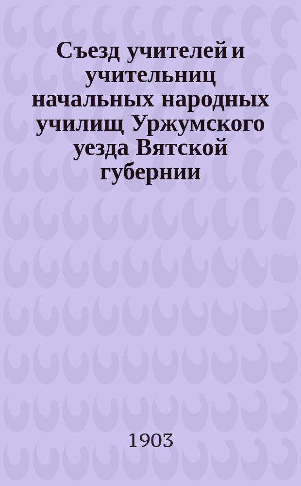 Съезд учителей и учительниц начальных народных училищ Уржумского уезда Вятской губернии, бывший в г. Уржуме с 20 по 28 августа 1903 года
